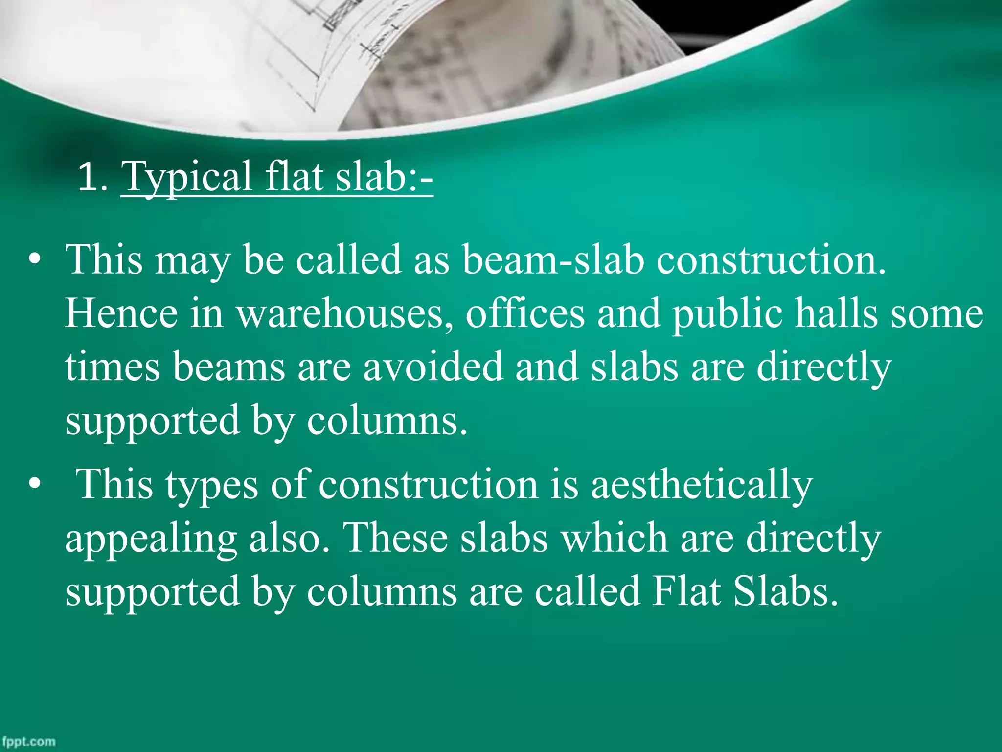 1. Typical flat slab:-
• This may be called as beam-slab construction.
Hence in warehouses, offices and public halls some
times beams are avoided and slabs are directly
supported by columns.
• This types of construction is aesthetically
appealing also. These slabs which are directly
supported by columns are called Flat Slabs.
 