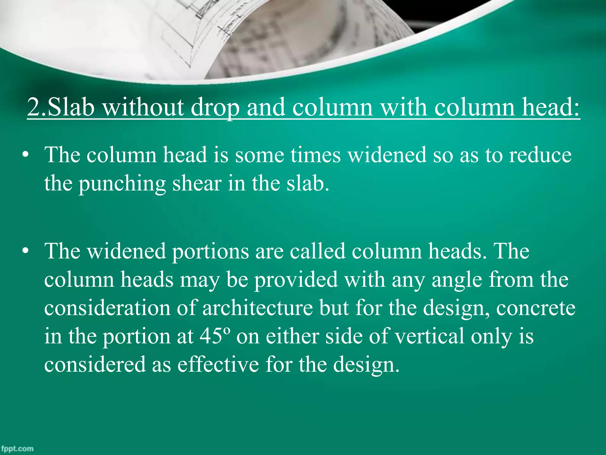 2.Slab without drop and column with column head:
• The column head is some times widened so as to reduce
the punching shear in the slab.
• The widened portions are called column heads. The
column heads may be provided with any angle from the
consideration of architecture but for the design, concrete
in the portion at 45º on either side of vertical only is
considered as effective for the design.
 