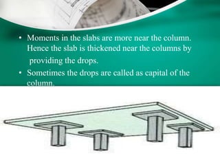 • Moments in the slabs are more near the column.
Hence the slab is thickened near the columns by
providing the drops.
• Sometimes the drops are called as capital of the
column.
 