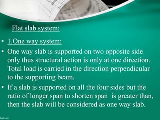 Flat slab system:
• 1.One way system:
• One way slab is supported on two opposite side
only thus structural action is only at one direction.
Total load is carried in the direction perpendicular
to the supporting beam.
• If a slab is supported on all the four sides but the
ratio of longer span to shorten span is greater than,
then the slab will be considered as one way slab.
 