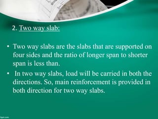 2. Two way slab:
• Two way slabs are the slabs that are supported on
four sides and the ratio of longer span to shorter
span is less than.
• In two way slabs, load will be carried in both the
directions. So, main reinforcement is provided in
both direction for two way slabs.
 