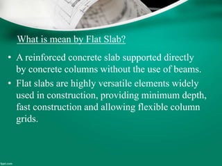 What is mean by Flat Slab?
• A reinforced concrete slab supported directly
by concrete columns without the use of beams.
• Flat slabs are highly versatile elements widely
used in construction, providing minimum depth,
fast construction and allowing flexible column
grids.
 