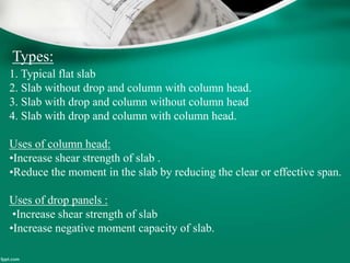 Types:
1. Typical flat slab
2. Slab without drop and column with column head.
3. Slab with drop and column without column head
4. Slab with drop and column with column head.
Uses of column head:
•Increase shear strength of slab .
•Reduce the moment in the slab by reducing the clear or effective span.
Uses of drop panels :
•Increase shear strength of slab
•Increase negative moment capacity of slab.
 