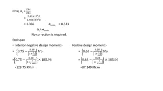 Now, αc =
𝛴𝑘𝑐
𝛴𝑘𝑠
=
2.43×106
𝐸
1.786×106
𝐸
= 1.360 αcmin, = 0.333
αc˃ αcmin.
No correction is required.
End span
• Interior negative design moment:- Positive design moment:-
= 0.75 −
0.10
1+
1
α0
𝑀𝑜 = 0.63 −
0.28
1+
1
αc
𝑀𝑜
= 0.75 −
0.10
1+
1
1.360
× 185.96 = 0.63 −
0.28
1+
1
1.360
× 185.96
=128.75 KN.m =87.149 KN.m
 