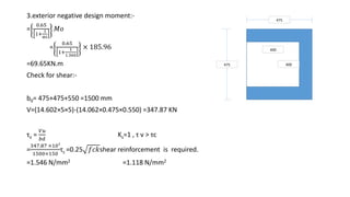 3.exterior negative design moment:-
=
0.65
1+
1
αc
𝑀𝑜
=
0.65
1+
1
1.360
× 185.96
=69.65KN.m
Check for shear:-
b0= 475+475+550 =1500 mm
V=(14.602×5×5)-(14.062×0.475×0.550) =347.87 KN
τv =
𝑉𝑢
𝑏𝑑
Ks=1 , τ v ˃ τc
=
347.87 ×103
1500×150
τc =0.25 𝑓𝑐𝑘shear reinforcement is required.
=1.546 N/mm2 =1.118 N/mm2
475
475 400
400
 