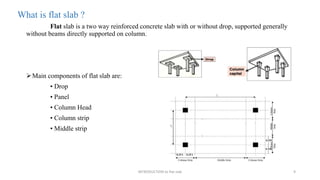 What is flat slab ?
Flat slab is a two way reinforced concrete slab with or without drop, supported generally
without beams directly supported on column.
Main components of flat slab are:
• Drop
• Panel
• Column Head
• Column strip
• Middle strip
INTRODUCTION to flat slab 9
 
