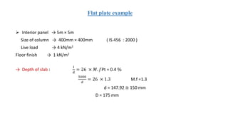 Flat plate example
 Interior panel → 5m × 5m
Size of column → 400mm × 400mm ( IS 456 : 2000 )
Live load → 4 kN/m2
Floor finish → 1 kN/m2
→ Depth of slab :
𝑙
𝑑
= 26 × 𝑀. 𝑓Pt = 0.4 %
5000
𝑑
= 26 × 1.3 M.f =1.3
d = 147.92 ≅ 150 mm
D = 175 mm
 