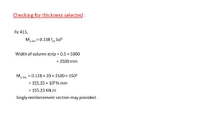 Checking for thickness selected :
Fe 415,
Mu lim = 0.138 fck bd2
Width of column strip = 0.5 × 5000
= 2500 mm
Mu lim = 0.138 × 20 × 2500 × 1502
= 155.25 × 106 N.mm
= 155.25 KN.m
Singly reinforcement section may provided .
 