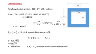 Check for shear :
Periphery of article section = 400 + d/2+ d/2 = 550 mm
Shear , V = ( 14.062 × 5 × 5 )-( 14.062 × 0.55×0.55)
= 347.29 KN
𝜏𝑣 =
𝑉𝑢
𝑏. 𝑑
= 347.29 ×
103
4 × 550 × 150
= 1.052 N/mm2
Bc=
𝐿1
𝐿2
=
5
5
= 1Ks =1+Bc subjected to maximum of 1.
Ks= 1+1 =2 ˃1 Ks = 1.
τc= 0.25 𝑓𝑐𝑘
= 0.25 20
= 1.118 N/mm2 If , τv˂1.5 τcthen shear reinforcement shall provide
550
550
400
400
 
