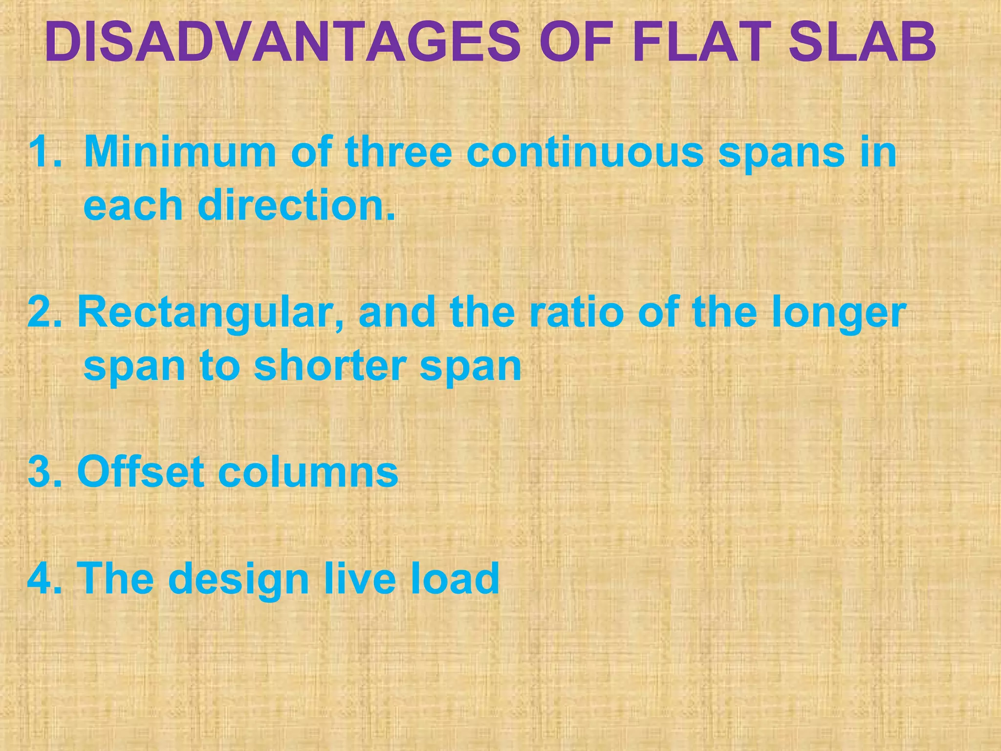 DISADVANTAGES OF FLAT SLAB
1. Minimum of three continuous spans in
each direction.
2. Rectangular, and the ratio of the longer
span to shorter span
3. Offset columns
4. The design live load
 