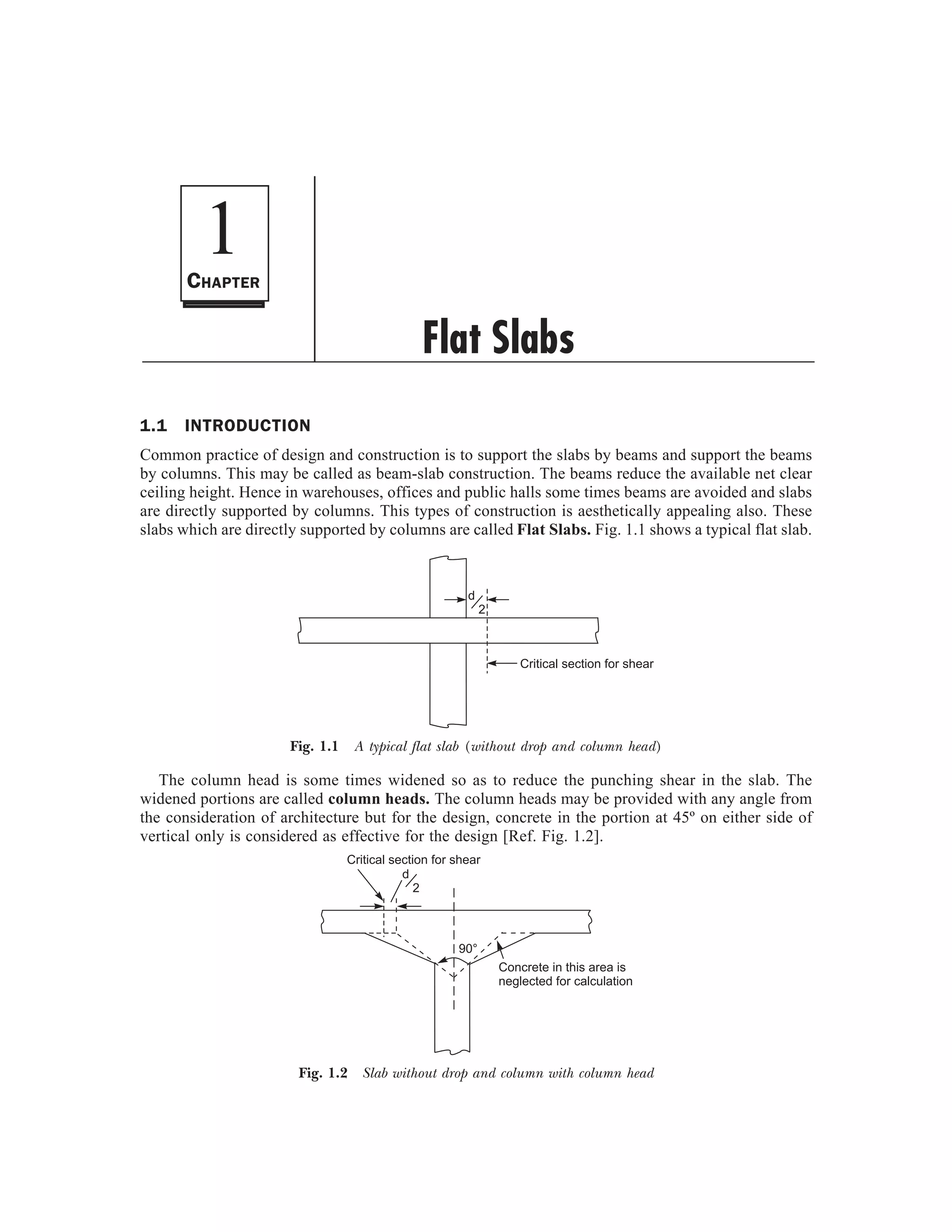 1.1 INTRODUCTION
Common practice of design and construction is to support the slabs by beams and support the beams
by columns. This may be called as beam-slab construction. The beams reduce the available net clear
ceiling height. Hence in warehouses, offices and public halls some times beams are avoided and slabs
are directly supported by columns. This types of construction is aesthetically appealing also. These
slabs which are directly supported by columns are called Flat Slabs. Fig. 1.1 shows a typical flat slab.
d
2
Critical section for shear
Fig. 1.1 A typical flat slab (without drop and column head)
The column head is some times widened so as to reduce the punching shear in the slab. The
widened portions are called column heads. The column heads may be provided with any angle from
the consideration of architecture but for the design, concrete in the portion at 45º on either side of
vertical only is considered as effective for the design [Ref. Fig. 1.2].
d
2
Critical section for shear
Concrete in this area is
neglected for calculation
90°
Fig. 1.2 Slab without drop and column with column head
1
Flat Slabs
CHAPTER
 