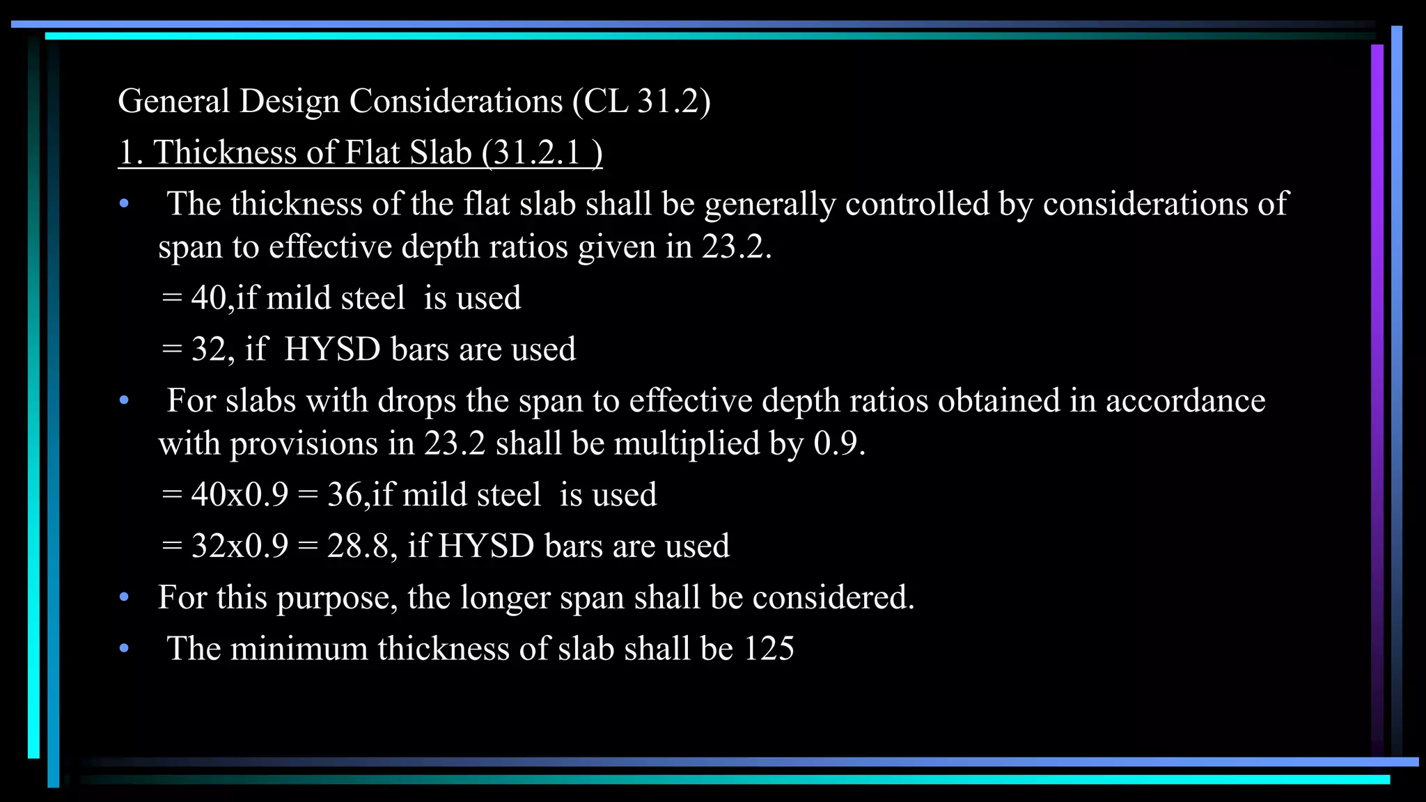 General Design Considerations (CL 31.2)
1. Thickness of Flat Slab (31.2.1 )
• The thickness of the flat slab shall be generally controlled by considerations of
span to effective depth ratios given in 23.2.
= 40,if mild steel is used
= 32, if HYSD bars are used
• For slabs with drops the span to effective depth ratios obtained in accordance
with provisions in 23.2 shall be multiplied by 0.9.
= 40x0.9 = 36,if mild steel is used
= 32x0.9 = 28.8, if HYSD bars are used
• For this purpose, the longer span shall be considered.
• The minimum thickness of slab shall be 125
 