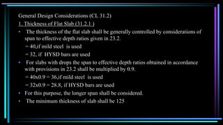 General Design Considerations (CL 31.2)
1. Thickness of Flat Slab (31.2.1 )
• The thickness of the flat slab shall be generally controlled by considerations of
span to effective depth ratios given in 23.2.
= 40,if mild steel is used
= 32, if HYSD bars are used
• For slabs with drops the span to effective depth ratios obtained in accordance
with provisions in 23.2 shall be multiplied by 0.9.
= 40x0.9 = 36,if mild steel is used
= 32x0.9 = 28.8, if HYSD bars are used
• For this purpose, the longer span shall be considered.
• The minimum thickness of slab shall be 125
 