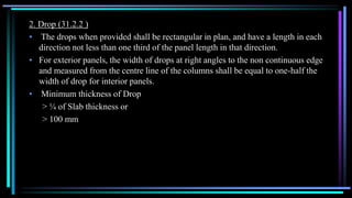 2. Drop (31.2.2 )
• The drops when provided shall be rectangular in plan, and have a length in each
direction not less than one third of the panel length in that direction.
• For exterior panels, the width of drops at right angles to the non continuous edge
and measured from the centre line of the columns shall be equal to one-half the
width of drop for interior panels.
• Minimum thickness of Drop
> ¼ of Slab thickness or
> 100 mm
 