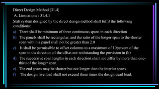 Direct Design Method (31.4)
A. Limitations : 31.4.1
Slab system designed by the direct design method shall fulfil the following
conditions:
a) There shall be minimum of three continuous spans in each direction
b) The panels shall be rectangular, and the ratio of the longer span to the shorter
span within a panel shall not be greater than 2.0
c) It shall be permissible to offset columns to a maximum of 10percent of the
span in the direction of the offset not withstanding the provision in (b)
d) The successive span lengths in each direction shall not differ by more than one-
third of the longer span.
e) The end spans may be shorter but not longer than the interior spans
f) The design live load shall not exceed three times the design dead load.
 