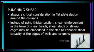 PUNCHING SHEAR
• always a critical consideration in flat plate design
around the columns
• instead of using thicker section, shear reinforcement
in the form of shear heads, shear studs or stirrup
cages may be embedded in the slab to enhance shear
capacity at the edges of walls and columns
Shear Studs
 