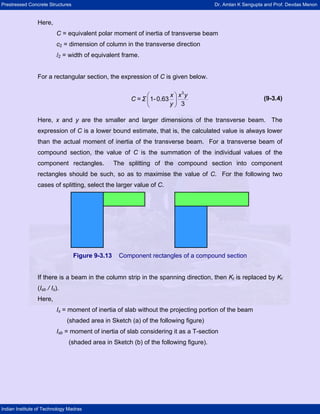 Prestressed Concrete Structures Dr. Amlan K Sengupta and Prof. Devdas Menon
Indian Institute of Technology Madras
Here,
C = equivalent polar moment of inertia of transverse beam
c2 = dimension of column in the transverse direction
l2 = width of equivalent frame.
For a rectangular section, the expression of C is given below.
(9-3.4)⎛ ⎞
⎜ ⎟
⎝ ⎠
x x y
C = Σ
y
3
1-0.63
3
Here, x and y are the smaller and larger dimensions of the transverse beam. The
expression of C is a lower bound estimate, that is, the calculated value is always lower
than the actual moment of inertia of the transverse beam. For a transverse beam of
compound section, the value of C is the summation of the individual values of the
component rectangles. The splitting of the compound section into component
rectangles should be such, so as to maximise the value of C. For the following two
cases of splitting, select the larger value of C.
Figure 9-3.13 Component rectangles of a compound section
If there is a beam in the column strip in the spanning direction, then Kt is replaced by Kt
(Isb / Is).
Here,
Is = moment of inertia of slab without the projecting portion of the beam
(shaded area in Sketch (a) of the following figure)
Isb = moment of inertia of slab considering it as a T-section
(shaded area in Sketch (b) of the following figure).
 