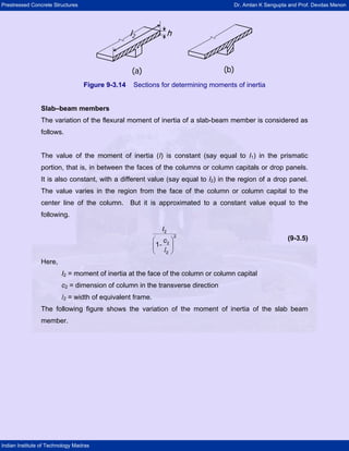 Prestressed Concrete Structures Dr. Amlan K Sengupta and Prof. Devdas Menon
Indian Institute of Technology Madras
(b)(a)
hl2
(b)(a)
hl2
(a)
hl2
Figure 9-3.14 Sections for determining moments of inertia
Slab–beam members
The variation of the flexural moment of inertia of a slab-beam member is considered as
follows.
The value of the moment of inertia (I) is constant (say equal to I1) in the prismatic
portion, that is, in between the faces of the columns or column capitals or drop panels.
It is also constant, with a different value (say equal to I2) in the region of a drop panel.
The value varies in the region from the face of the column or column capital to the
center line of the column. But it is approximated to a constant value equal to the
following.
(9-3.5)
l
⎛ ⎞
⎜ ⎟
⎝ ⎠
I
c
-
2
2
2
2
1
Here,
I2 = moment of inertia at the face of the column or column capital
c2 = dimension of column in the transverse direction
l2 = width of equivalent frame.
The following figure shows the variation of the moment of inertia of the slab beam
member.
 