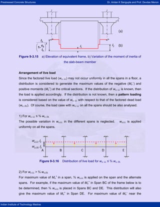 Prestressed Concrete Structures Dr. Amlan K Sengupta and Prof. Devdas Menon
Indian Institute of Technology Madras
(a)
(b)I2I1
⎛ ⎞
⎜ ⎟
⎝ ⎠
2I
c
2
2
2
1-
l
(a)
(b)I2I1
⎛ ⎞
⎜ ⎟
⎝ ⎠
2I
c
2
2
2
1-
l
Figure 9-3.15 a) Elevation of equivalent frame, b) Variation of the moment of inertia of
the slab-beam member
Arrangement of live load
Since the factored live load (wu, LL) may not occur uniformly in all the spans in a floor, a
distribution is considered to generate the maximum values of the negative (Mu
–
) and
positive moments (Mu
+
) at the critical sections. If the distribution of wu, LL is known, then
the load is applied accordingly. If the distribution is not known, then a pattern loading
is considered based on the value of wu, LL with respect to that of the factored dead load
(wu, DL). Of course, the load case with wu, LL on all the spans should be also analysed.
1) For wu, LL ≤ ¾ wu, DL
The possible variation in wu,LL in the different spans is neglected. wu,LL is applied
uniformly on all the spans.
A B C D E
wu,LL.l2
wu,DL.l2
A B C D E
wu,LL.l2
wu,DL.l2
Figure 9-3.16 Distribution of live load for wu, LL ≤ ¾ wu, DL
2) For wu LL > ¾ wu,DL
For maximum value of Mu
+
in a span, ¾ wu,LL is applied on the span and the alternate
spans. For example, if the maximum value of Mu
+
in Span BC of the frame below is to
be determined, then ¾ wu,LL is placed in Spans BC and DE. This distribution will also
give the maximum value of Mu
+
in Span DE. For maximum value of Mu
–
near the
 