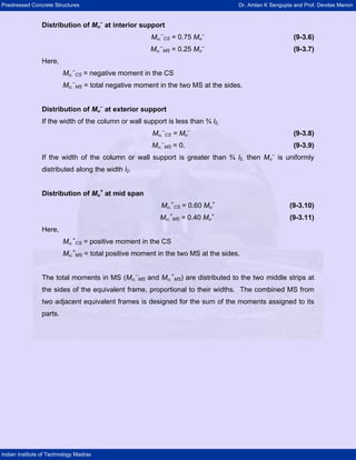 Prestressed Concrete Structures Dr. Amlan K Sengupta and Prof. Devdas Menon
Indian Institute of Technology Madras
Distribution of Mu
–
at interior support
Mu,
–
CS = 0.75 Mu
–
(9-3.6)
Mu,
–
MS = 0.25 Mu
–
(9-3.7)
Here,
Mu,
–
CS = negative moment in the CS
Mu,
–
MS = total negative moment in the two MS at the sides.
Distribution of Mu
–
at exterior support
If the width of the column or wall support is less than ¾ l2,
Mu,
–
CS = Mu
–
(9-3.8)
Mu,
–
MS = 0. (9-3.9)
If the width of the column or wall support is greater than ¾ l2, then Mu
–
is uniformly
distributed along the width l2.
Distribution of Mu
+
at mid span
Mu,
+
CS = 0.60 Mu
+
(9-3.10)
Mu,
+
MS = 0.40 Mu
+
(9-3.11)
Here,
Mu,
+
CS = positive moment in the CS
Mu,
+
MS = total positive moment in the two MS at the sides.
The total moments in MS (Mu,
–
MS and Mu,
+
MS) are distributed to the two middle strips at
the sides of the equivalent frame, proportional to their widths. The combined MS from
two adjacent equivalent frames is designed for the sum of the moments assigned to its
parts.
 