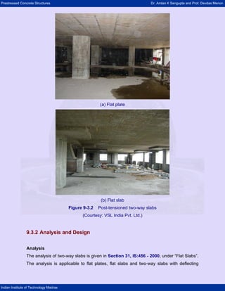 Prestressed Concrete Structures Dr. Amlan K Sengupta and Prof. Devdas Menon
Indian Institute of Technology Madras
(a) Flat plate
(b) Flat slab
Figure 9-3.2 Post-tensioned two-way slabs
(Courtesy: VSL India Pvt. Ltd.)
9.3.2 Analysis and Design
Analysis
The analysis of two-way slabs is given in Section 31, IS:456 - 2000, under “Flat Slabs”.
The analysis is applicable to flat plates, flat slabs and two-way slabs with deflecting
 