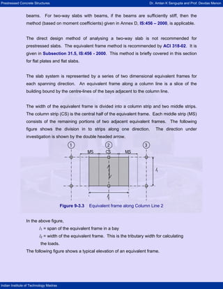 Prestressed Concrete Structures Dr. Amlan K Sengupta and Prof. Devdas Menon
Indian Institute of Technology Madras
beams. For two-way slabs with beams, if the beams are sufficiently stiff, then the
method (based on moment coefficients) given in Annex D, IS:456 – 2000, is applicable.
The direct design method of analysing a two-way slab is not recommended for
prestressed slabs. The equivalent frame method is recommended by ACI 318-02. It is
given in Subsection 31.5, IS:456 - 2000. This method is briefly covered in this section
for flat plates and flat slabs.
The slab system is represented by a series of two dimensional equivalent frames for
each spanning direction. An equivalent frame along a column line is a slice of the
building bound by the centre-lines of the bays adjacent to the column line.
The width of the equivalent frame is divided into a column strip and two middle strips.
The column strip (CS) is the central half of the equivalent frame. Each middle strip (MS)
consists of the remaining portions of two adjacent equivalent frames. The following
figure shows the division in to strips along one direction. The direction under
investigation is shown by the double headed arrow.
MS MSCS
l2
l1
1 32
MS MSCS
l2
l1
11 332
Figure 9-3.3 Equivalent frame along Column Line 2
In the above figure,
l1 = span of the equivalent frame in a bay
l2 = width of the equivalent frame. This is the tributary width for calculating
the loads.
The following figure shows a typical elevation of an equivalent frame.
 