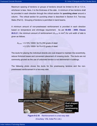 Prestressed Concrete Structures Dr. Amlan K Sengupta and Prof. Devdas Menon
Indian Institute of Technology Madras
Maximum spacing of tendons or groups of tendons should be limited to 8h or 1.5 m,
whichever is less. Here, h is the thickness of the slab. A minimum of two tendons shall
be provided in each direction through the critical section for punching shear around a
column. The critical section for punching shear is described in Section 9.4, Two-way
Slabs (Part II). Grouping of tendons is permitted in band beams.
A minimum amount of non-prestressed reinforcement is provided in each direction
based on temperature and shrinkage requirement. As per IS:456 - 2000, Clause
26.5.2.1, the minimum amount of reinforcement (Ast,min in mm2
) for unit width of slab is
given as follows.
Ast,min = 0.15% 1000h for Fe 250 grade of steel
= 0.12% 1000h for Fe 415 grade of steel.
The ducts for placing the individual strands are oval shaped to maintain the eccentricity,
reduce frictional losses and convenient placement of crossing ducts. The ducts are not
commonly grouted as the use of unbonded tendon is not detrimental in buildings.
The following photo shows the ducts for the prestressing tendons and the non-
prestressed reinforcement in a two-way slab.
Oval shaped
duct for
prestressing
tendon
Non-prestressed reinforcement
Oval shaped
duct for
prestressing
tendon
Non-prestressed reinforcement
Figure 9-3.10 Reinforcement in a two-way slab
(Courtesy: VSL India Pvt. Ltd.)
 