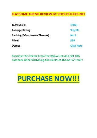 FLATSOME THEME REVIEW BY STICKYSTUFFS.NET
Total Sales: 150k+
Average Rating: 9.8/10
Ranking(E-Commerce Themes): No.1
Price: $59
Demo: Click Here
Purchase This Theme From The Below Link And Get 10%
Cashback After Purchasing And Get Puca Theme For Free!!
PURCHASE NOW!!!
 
