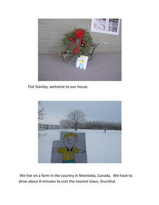 Flat Stanley, welcome to our house.




We live on a farm in the country in Manitoba, Canada. We have to
drive about 8 minutes to visit the nearest town, Grunthal.
 
