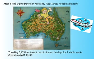 After a long trip to Darwin in Australia, Flat Stanley needed a big rest!




    Traveling 5,135 kms took it out of him and he slept for 2 whole weeks
   after his arrival! Eeek!
 