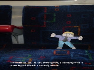 Stanley rides the Tube. The Tube, or Underground, is the subway system in
London, England. This train is now ready to depart!
 