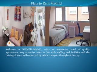 Flats to Rent Madrid 
Welcome to OLYMPIA-Madrid, select an alternative rental of quality 
apartments. Very attractive rates in line with staffing and facilities and the 
privileged sites, well connected by public transport throughout the city. 
 