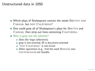 Unstructured data in 1650
Which plays of Shakespeare contain the words Brutus and
Caesar, but not Calpurnia?
One could grep all of Shakespeare’s plays for Brutus and
Caesar, then strip out lines containing Calpurnia.
Why is grep not the solution?
Slow (for large collections)
grep is line-oriented, IR is document-oriented
“not Calpurnia” is non-trivial
Other operations (e.g., find the word Romans near
countryman) not feasible
11 / 60
 