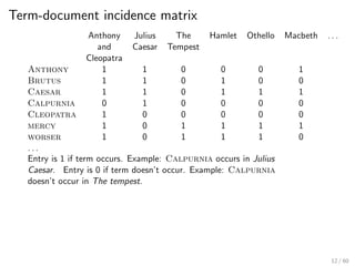 Term-document incidence matrix
Anthony Julius The Hamlet Othello Macbeth . . .
and Caesar Tempest
Cleopatra
Anthony 1 1 0 0 0 1
Brutus 1 1 0 1 0 0
Caesar 1 1 0 1 1 1
Calpurnia 0 1 0 0 0 0
Cleopatra 1 0 0 0 0 0
mercy 1 0 1 1 1 1
worser 1 0 1 1 1 0
. . .
Entry is 1 if term occurs. Example: Calpurnia occurs in Julius
Caesar. Entry is 0 if term doesn’t occur. Example: Calpurnia
doesn’t occur in The tempest.
12 / 60
 