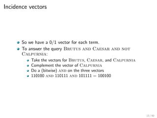 Incidence vectors
So we have a 0/1 vector for each term.
To answer the query Brutus and Caesar and not
Calpurnia:
Take the vectors for Brutus, Caesar, and Calpurnia
Complement the vector of Calpurnia
Do a (bitwise) and on the three vectors
110100 and 110111 and 101111 = 100100
13 / 60
 