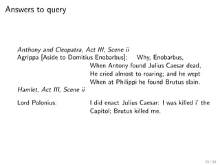 Answers to query
Anthony and Cleopatra, Act III, Scene ii
Agrippa [Aside to Domitius Enobarbus]: Why, Enobarbus,
When Antony found Julius Caesar dead,
He cried almost to roaring; and he wept
When at Philippi he found Brutus slain.
Hamlet, Act III, Scene ii
Lord Polonius: I did enact Julius Caesar: I was killed i’ the
Capitol; Brutus killed me.
15 / 60
 