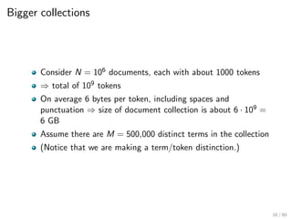 Bigger collections
Consider N = 106 documents, each with about 1000 tokens
⇒ total of 109 tokens
On average 6 bytes per token, including spaces and
punctuation ⇒ size of document collection is about 6 · 109 =
6 GB
Assume there are M = 500,000 distinct terms in the collection
(Notice that we are making a term/token distinction.)
16 / 60
 