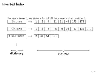 Inverted Index
For each term t, we store a list of all documents that contain t.
Brutus −→ 1 2 4 11 31 45 173 174
Caesar −→ 1 2 4 5 6 16 57 132 . . .
Calpurnia −→ 2 31 54 101
.
.
.
| {z } | {z }
dictionary postings
18 / 60
 