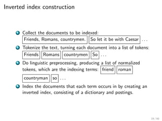 Inverted index construction
1 Collect the documents to be indexed:
Friends, Romans, countrymen. So let it be with Caesar . . .
2 Tokenize the text, turning each document into a list of tokens:
Friends Romans countrymen So . . .
3 Do linguistic preprocessing, producing a list of normalized
tokens, which are the indexing terms: friend roman
countryman so . . .
4 Index the documents that each term occurs in by creating an
inverted index, consisting of a dictionary and postings.
19 / 60
 