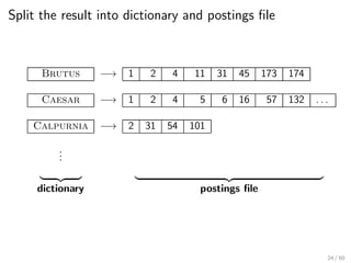 Split the result into dictionary and postings file
Brutus −→ 1 2 4 11 31 45 173 174
Caesar −→ 1 2 4 5 6 16 57 132 . . .
Calpurnia −→ 2 31 54 101
.
.
.
| {z } | {z }
dictionary postings file
24 / 60
 