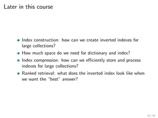 Later in this course
Index construction: how can we create inverted indexes for
large collections?
How much space do we need for dictionary and index?
Index compression: how can we efficiently store and process
indexes for large collections?
Ranked retrieval: what does the inverted index look like when
we want the “best” answer?
25 / 60
 