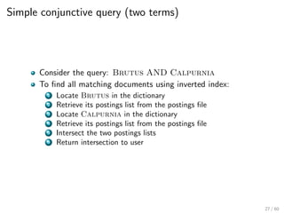 Simple conjunctive query (two terms)
Consider the query: Brutus AND Calpurnia
To find all matching documents using inverted index:
1 Locate Brutus in the dictionary
2 Retrieve its postings list from the postings file
3 Locate Calpurnia in the dictionary
4 Retrieve its postings list from the postings file
5 Intersect the two postings lists
6 Return intersection to user
27 / 60
 