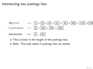 Intersecting two postings lists
Brutus −→ 1 → 2 → 4 → 11 → 31 → 45 → 173 → 174
Calpurnia −→ 2 → 31 → 54 → 101
Intersection =⇒ 2 → 31
This is linear in the length of the postings lists.
Note: This only works if postings lists are sorted.
28 / 60
 