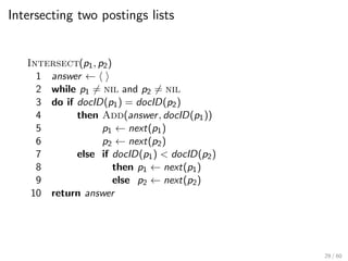 Intersecting two postings lists
Intersect(p1, p2)
1 answer ← h i
2 while p1 6= nil and p2 6= nil
3 do if docID(p1) = docID(p2)
4 then Add(answer, docID(p1))
5 p1 ← next(p1)
6 p2 ← next(p2)
7 else if docID(p1) < docID(p2)
8 then p1 ← next(p1)
9 else p2 ← next(p2)
10 return answer
29 / 60
 