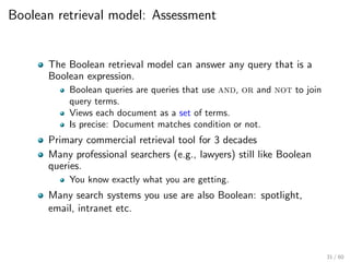 Boolean retrieval model: Assessment
The Boolean retrieval model can answer any query that is a
Boolean expression.
Boolean queries are queries that use and, or and not to join
query terms.
Views each document as a set of terms.
Is precise: Document matches condition or not.
Primary commercial retrieval tool for 3 decades
Many professional searchers (e.g., lawyers) still like Boolean
queries.
You know exactly what you are getting.
Many search systems you use are also Boolean: spotlight,
email, intranet etc.
31 / 60
 