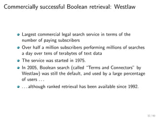 Commercially successful Boolean retrieval: Westlaw
Largest commercial legal search service in terms of the
number of paying subscribers
Over half a million subscribers performing millions of searches
a day over tens of terabytes of text data
The service was started in 1975.
In 2005, Boolean search (called “Terms and Connectors” by
Westlaw) was still the default, and used by a large percentage
of users . . .
. . . although ranked retrieval has been available since 1992.
32 / 60
 