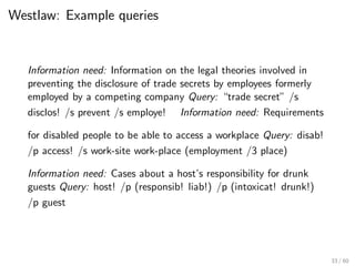 Westlaw: Example queries
Information need: Information on the legal theories involved in
preventing the disclosure of trade secrets by employees formerly
employed by a competing company Query: “trade secret” /s
disclos! /s prevent /s employe! Information need: Requirements
for disabled people to be able to access a workplace Query: disab!
/p access! /s work-site work-place (employment /3 place)
Information need: Cases about a host’s responsibility for drunk
guests Query: host! /p (responsib! liab!) /p (intoxicat! drunk!)
/p guest
33 / 60
 