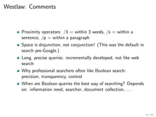 Westlaw: Comments
Proximity operators: /3 = within 3 words, /s = within a
sentence, /p = within a paragraph
Space is disjunction, not conjunction! (This was the default in
search pre-Google.)
Long, precise queries: incrementally developed, not like web
search
Why professional searchers often like Boolean search:
precision, transparency, control
When are Boolean queries the best way of searching? Depends
on: information need, searcher, document collection, . . .
34 / 60
 