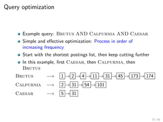 Query optimization
Example query: Brutus AND Calpurnia AND Caesar
Simple and effective optimization: Process in order of
increasing frequency
Start with the shortest postings list, then keep cutting further
In this example, first Caesar, then Calpurnia, then
Brutus
Brutus −→ 1 → 2 → 4 → 11 → 31 → 45 → 173 → 174
Calpurnia −→ 2 → 31 → 54 → 101
Caesar −→ 5 → 31
37 / 60
 