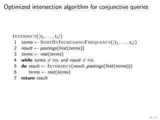 Optimized intersection algorithm for conjunctive queries
Intersect(ht1, . . . , tni)
1 terms ← SortByIncreasingFrequency(ht1, . . . , tni)
2 result ← postings(first(terms))
3 terms ← rest(terms)
4 while terms 6= nil and result 6= nil
5 do result ← Intersect(result, postings(first(terms)))
6 terms ← rest(terms)
7 return result
38 / 60
 